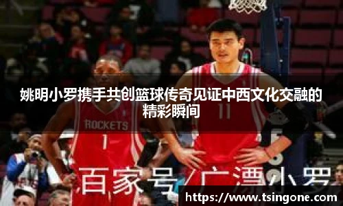 姚明小罗携手共创篮球传奇见证中西文化交融的精彩瞬间