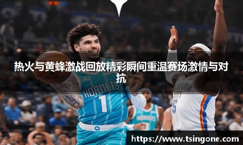 热火与黄蜂激战回放精彩瞬间重温赛场激情与对抗